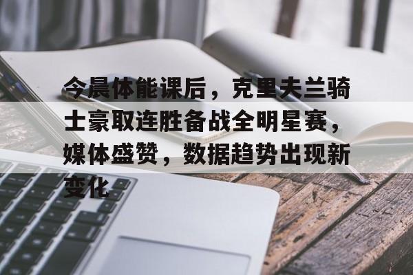 九游体育入口-今晨体能课后，克里夫兰骑士豪取连胜备战全明星赛，媒体盛赞，数据趋势出现新变化的简单介绍